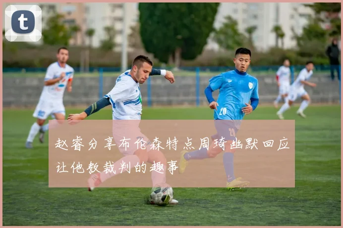 赵睿分享布伦森特点周琦幽默回应让他教裁判的趣事