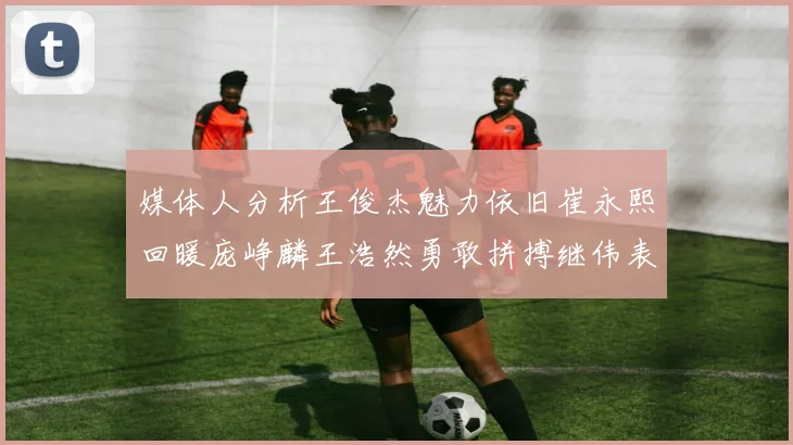 媒体人分析王俊杰魅力依旧崔永熙回暖庞峥麟王浩然勇敢拼搏继伟表现稳定