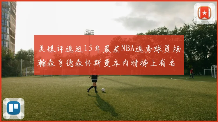 美媒评选近15年最差NBA选秀球员杨瀚森亨德森怀斯曼本内特榜上有名