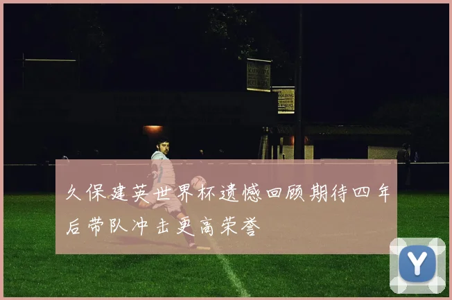 久保建英世界杯遗憾回顾期待四年后带队冲击更高荣誉