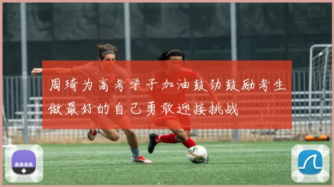 周琦为高考学子加油鼓劲鼓励考生做最好的自己勇敢迎接挑战
