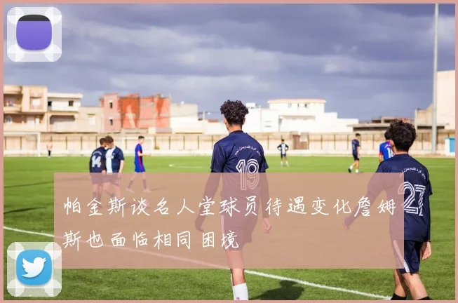 帕金斯谈名人堂球员待遇变化詹姆斯也面临相同困境
