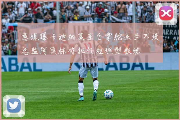 意媒曝卡迪纳莱亲自掌舵米兰不设总监阿莫林将担任经理型教练