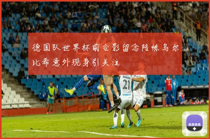 德国队世界杯前合影留念陪练乌尔比希意外现身引关注