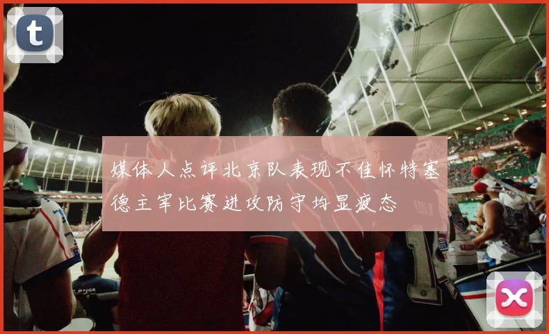 媒体人点评北京队表现不佳怀特塞德主宰比赛进攻防守均显疲态