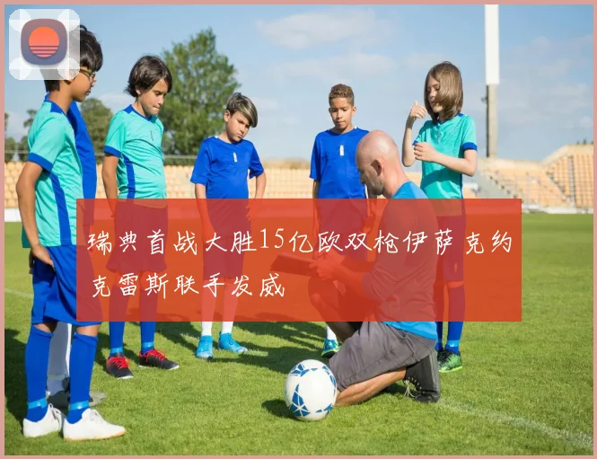 瑞典首战大胜15亿欧双枪伊萨克约克雷斯联手发威