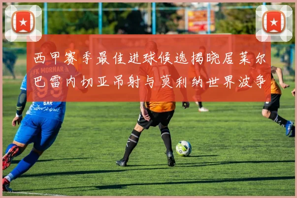 西甲赛季最佳进球候选揭晓居莱尔巴雷内切亚吊射与莫利纳世界波争辉