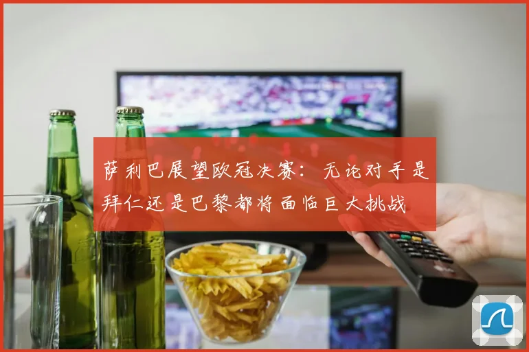 萨利巴展望欧冠决赛：无论对手是拜仁还是巴黎都将面临巨大挑战