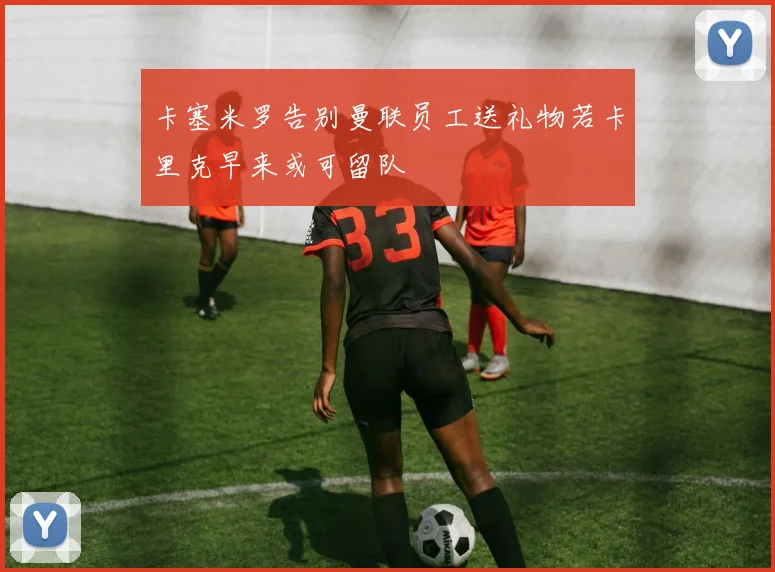 卡塞米罗告别曼联员工送礼物若卡里克早来或可留队