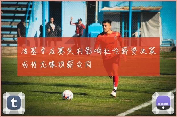 活塞季后赛失利影响杜伦薪资决策或将无缘顶薪合同