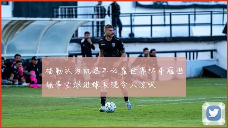 福勒认为凯恩不必靠世界杯夺冠也能争金球进球表现令人惊叹