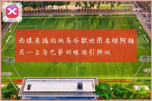 西媒恶搞伯纳乌谷歌地图名琼阿梅尼一击与巴萨训练场引热议