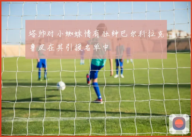塔帅对小蜘蛛情有独钟巴尔科拉克鲁皮在其引援名单中
