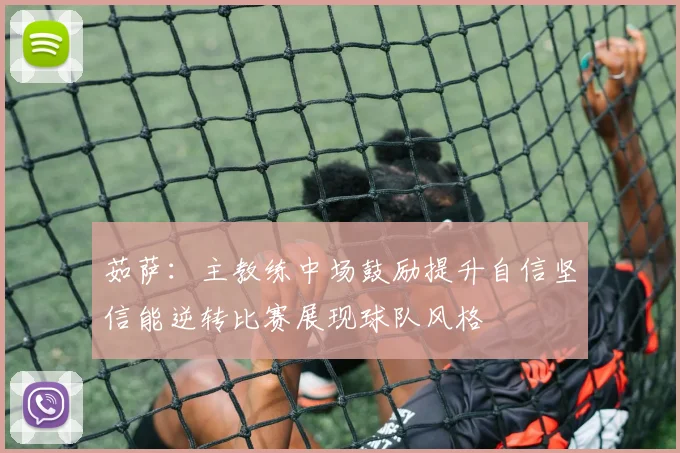 茹萨：主教练中场鼓励提升自信坚信能逆转比赛展现球队风格
