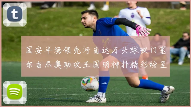 国安半场领先河南达万头球破门塞尔吉尼奥助攻王国明神扑精彩纷呈