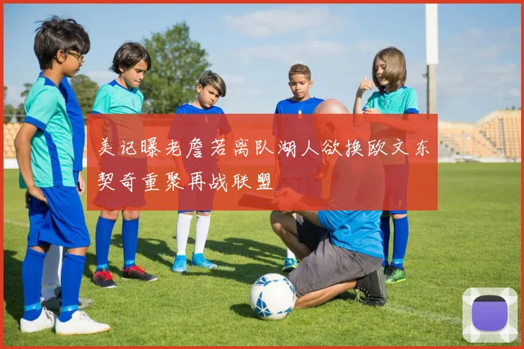 美记曝老詹若离队湖人欲换欧文东契奇重聚再战联盟