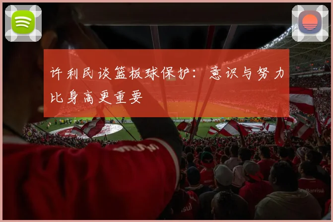 许利民谈篮板球保护：意识与努力比身高更重要