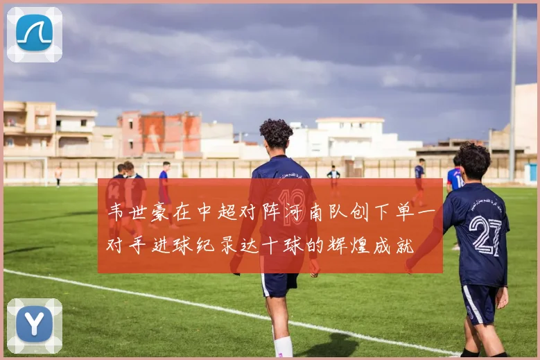 韦世豪在中超对阵河南队创下单一对手进球纪录达十球的辉煌成就